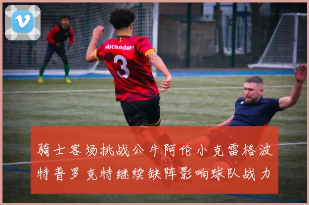 骑士客场挑战公牛阿伦小克雷格波特普罗克特继续缺阵影响球队战力