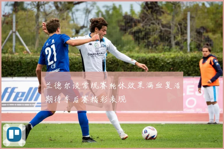 兰德尔谈常规赛轮休效果满血复活期待季后赛精彩表现