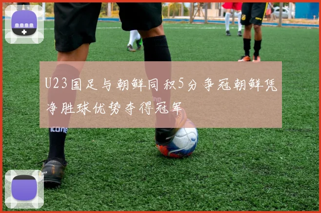 U23国足与朝鲜同积5分争冠朝鲜凭净胜球优势夺得冠军