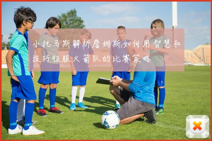 小托马斯解析詹姆斯如何用智慧和技巧征服火箭队的比赛策略