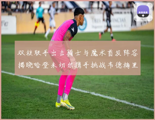 双核联手出击骑士与魔术首发阵容揭晓哈登米切尔携手挑战韦德梅里尔